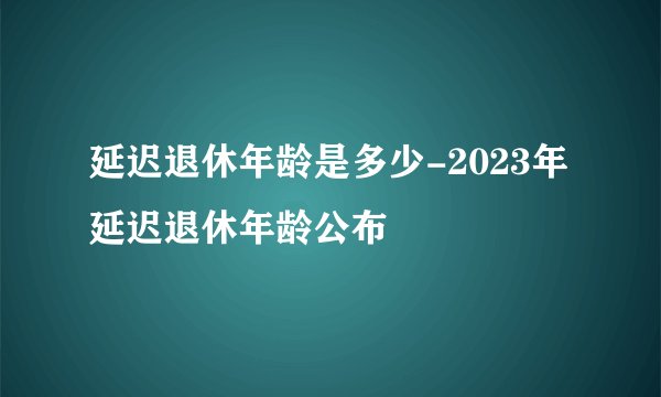 延迟退休年龄是多少-2023年延迟退休年龄公布