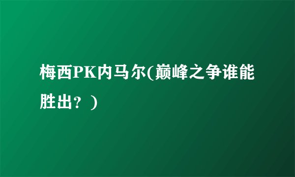 梅西PK内马尔(巅峰之争谁能胜出？)