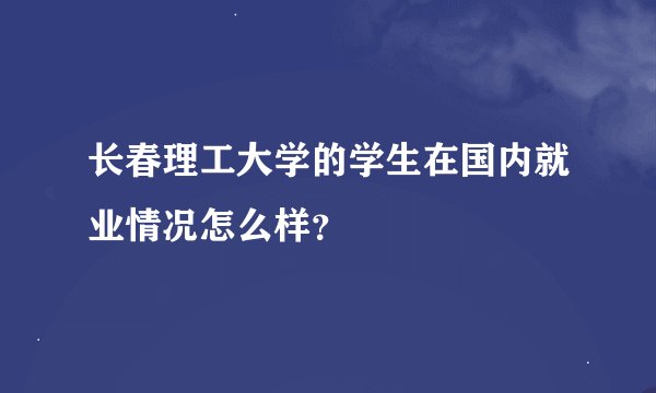 长春理工大学的学生在国内就业情况怎么样？