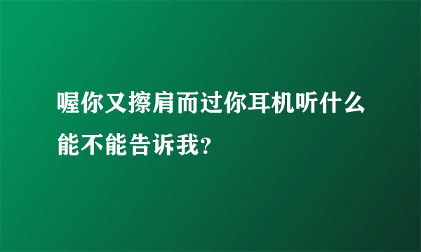 喔你又擦肩而过你耳机听什么能不能告诉我？