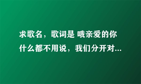求歌名，歌词是 哦亲爱的你什么都不用说，我们分开对你 。。。 我爱过你既然已经足够 什么的