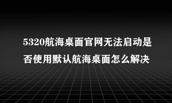 5320航海桌面官网无法启动是否使用默认航海桌面怎么解决