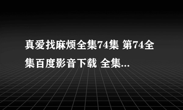 真爱找麻烦全集74集 第74全集百度影音下载 全集75集 真爱找麻烦75全集