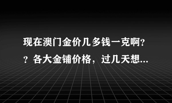 现在澳门金价几多钱一克啊？？各大金铺价格，过几天想去澳门买金！有知道的吗