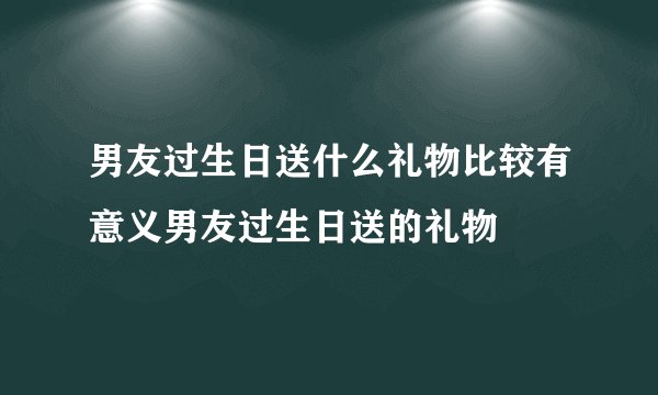 男友过生日送什么礼物比较有意义男友过生日送的礼物