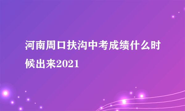 河南周口扶沟中考成绩什么时候出来2021