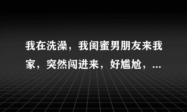 我在洗澡，我闺蜜男朋友来我家，突然闯进来，好尴尬，他还一直不回头，直到看了一遍我的全身，太丢人了，