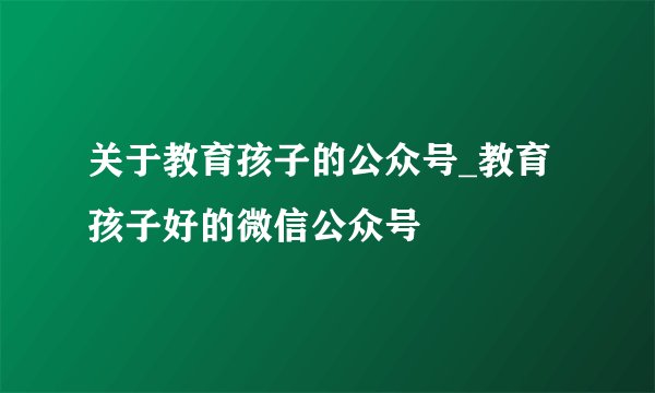 关于教育孩子的公众号_教育孩子好的微信公众号