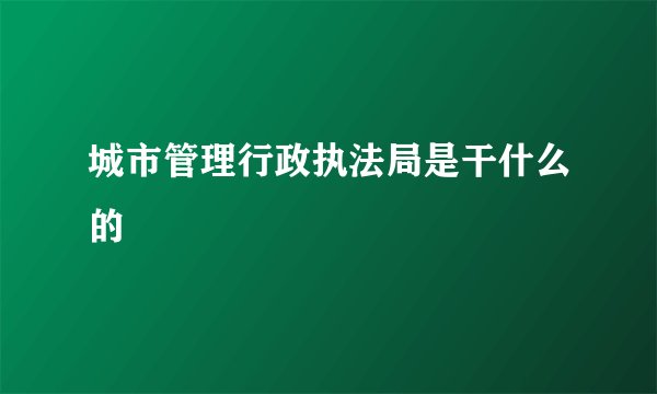 城市管理行政执法局是干什么的