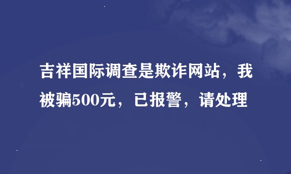 吉祥国际调查是欺诈网站，我被骗500元，已报警，请处理