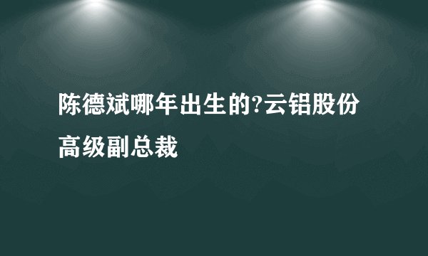 陈德斌哪年出生的?云铝股份高级副总裁
