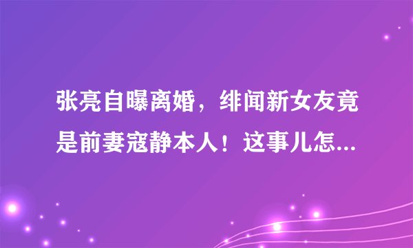 张亮自曝离婚，绯闻新女友竟是前妻寇静本人！这事儿怎么越看越迷？