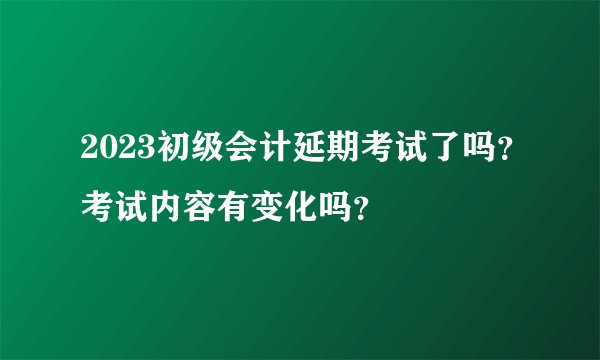 2023初级会计延期考试了吗？考试内容有变化吗？