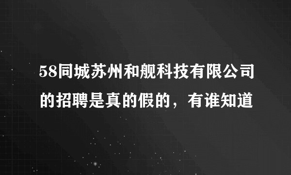 58同城苏州和舰科技有限公司的招聘是真的假的，有谁知道