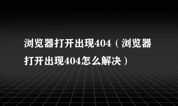 浏览器打开出现404（浏览器打开出现404怎么解决）