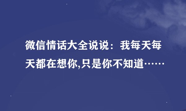 微信情话大全说说：我每天每天都在想你,只是你不知道……