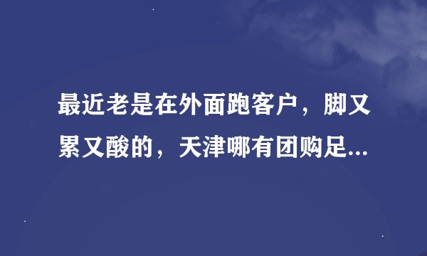 最近老是在外面跑客户，脚又累又酸的，天津哪有团购足疗的想好好的放松一下。