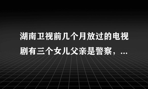 湖南卫视前几个月放过的电视剧有三个女儿父亲是警察，小女儿和一个曾经是自己抓获罪犯的儿子的叫什么名字