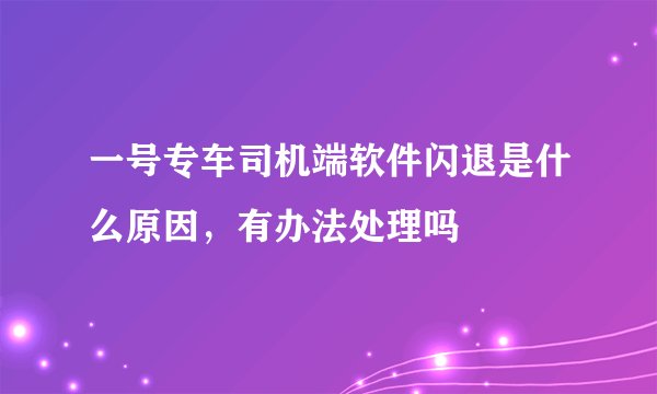 一号专车司机端软件闪退是什么原因，有办法处理吗