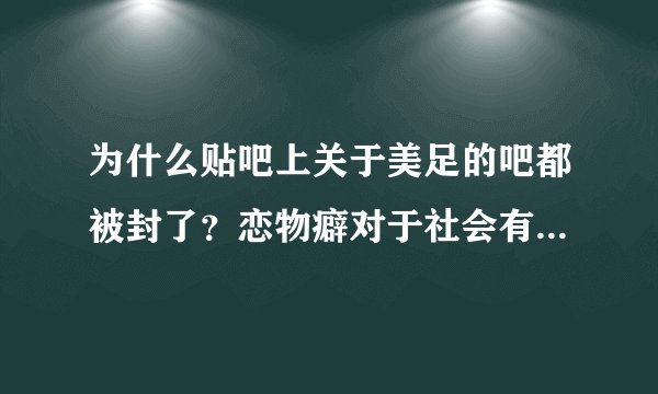 为什么贴吧上关于美足的吧都被封了？恋物癖对于社会有什么不良影响吗？