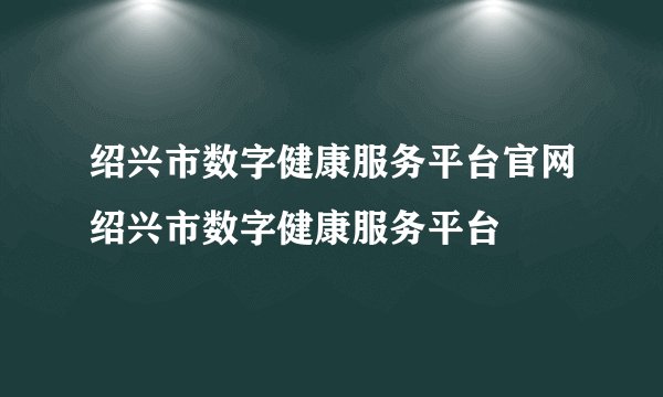 绍兴市数字健康服务平台官网绍兴市数字健康服务平台