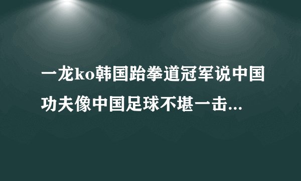 一龙ko韩国跆拳道冠军说中国功夫像中国足球不堪一击是什么时候