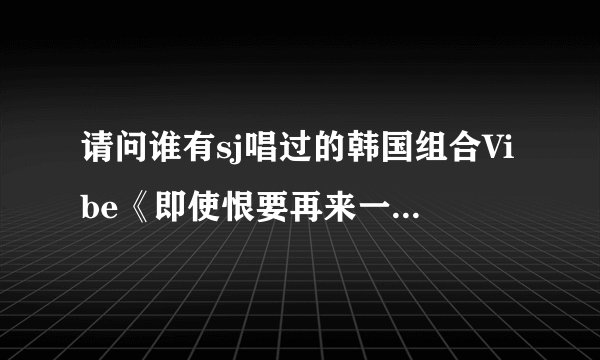 请问谁有sj唱过的韩国组合Vibe《即使恨要再来一次》的歌词，要中韩对照，一句韩语，一句汉语，谢谢啊！