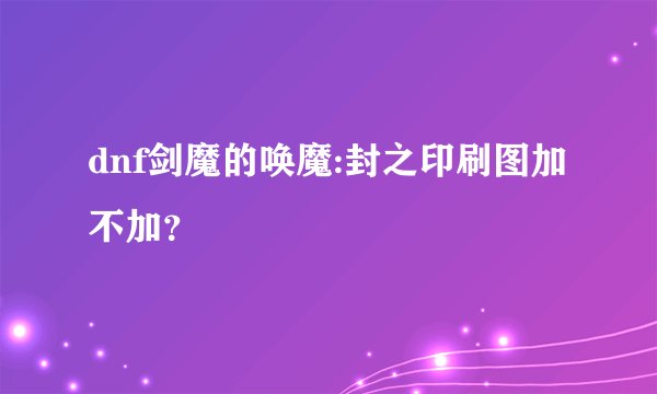 dnf剑魔的唤魔:封之印刷图加不加？
