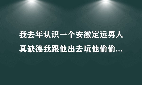 我去年认识一个安徽定远男人真缺德我跟他出去玩他偷偷的把我手机给扔