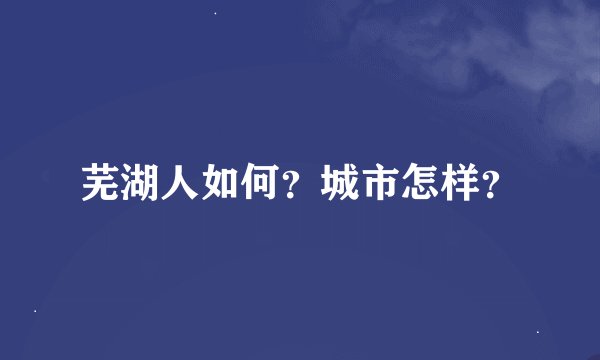 芜湖人如何？城市怎样？