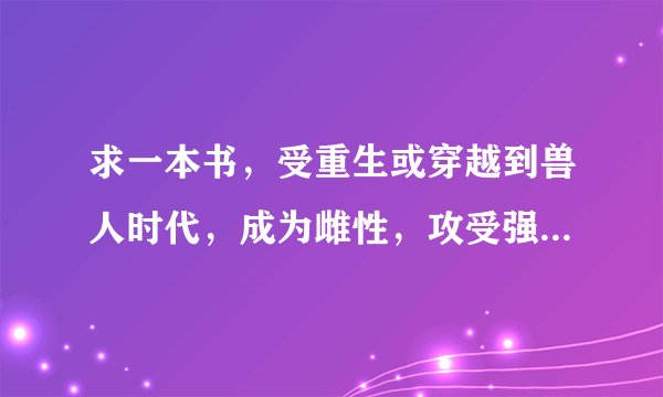 求一本书，受重生或穿越到兽人时代，成为雌性，攻受强强，，宠