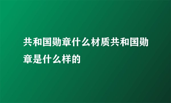 共和国勋章什么材质共和国勋章是什么样的