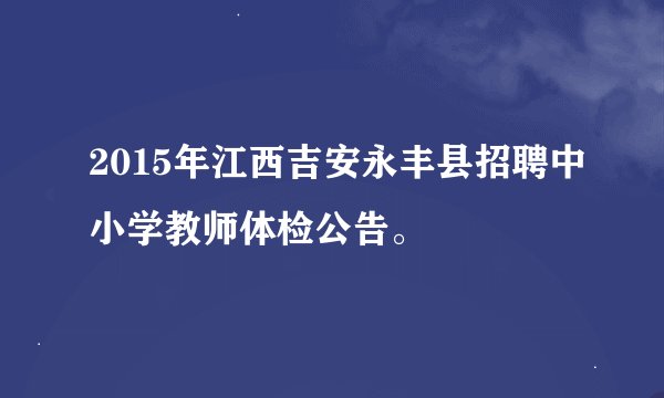 2015年江西吉安永丰县招聘中小学教师体检公告。