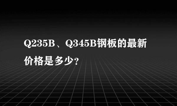 Q235B、Q345B钢板的最新价格是多少？