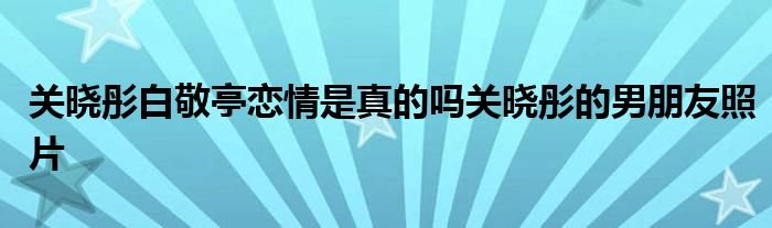 关晓彤白敬亭恋情是真的吗关晓彤的男朋友照片