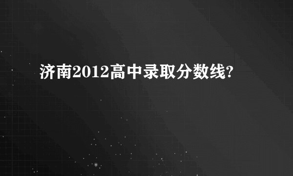 济南2012高中录取分数线?