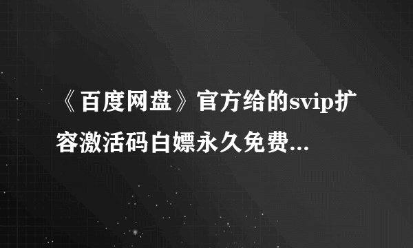 《百度网盘》官方给的svip扩容激活码白嫖永久免费-百度网盘16位激活码免费领取2023