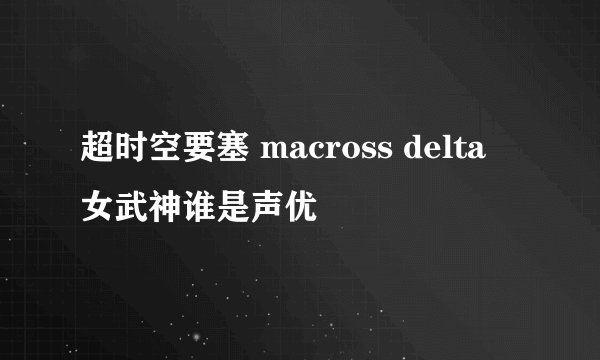 超时空要塞 macross delta 女武神谁是声优