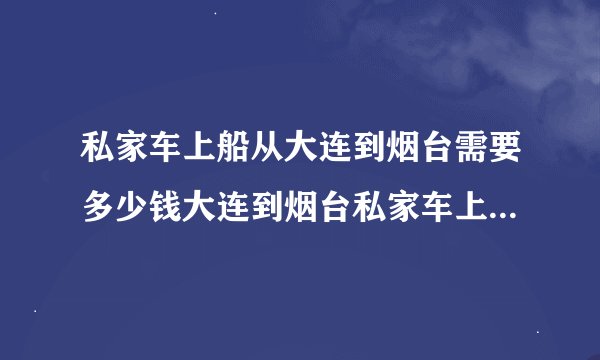 私家车上船从大连到烟台需要多少钱大连到烟台私家车上船需要提前预约吗？