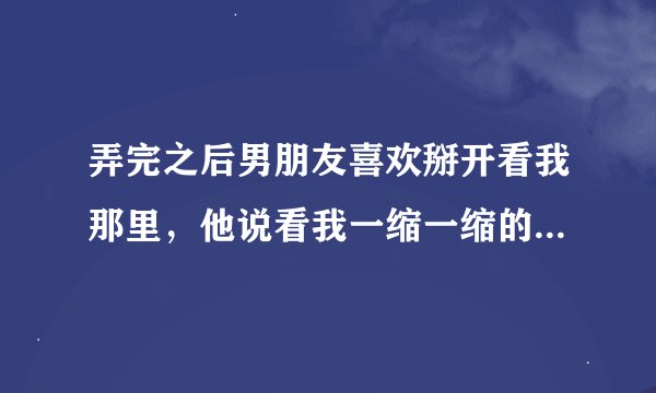 弄完之后男朋友喜欢掰开看我那里，他说看我一缩一缩的很可爱，他这样是怎么回事呀？