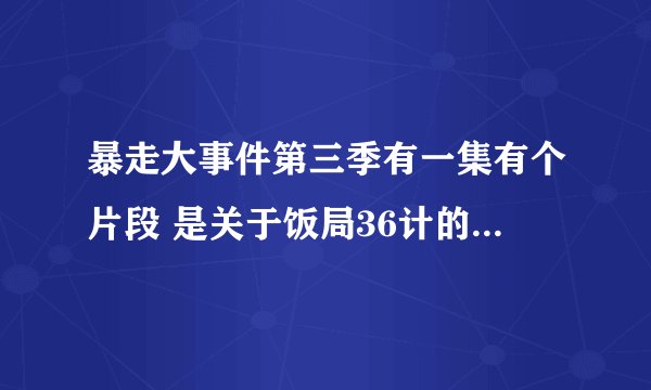 暴走大事件第三季有一集有个片段 是关于饭局36计的 求告知具体是哪一集_(´ཀ`」 ∠)_ 告诉
