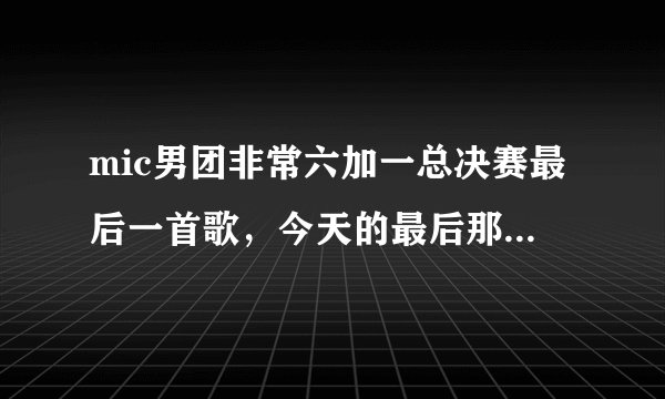 mic男团非常六加一总决赛最后一首歌，今天的最后那首是什么呀，有MP3格式的直接发给我597242984@qq.com