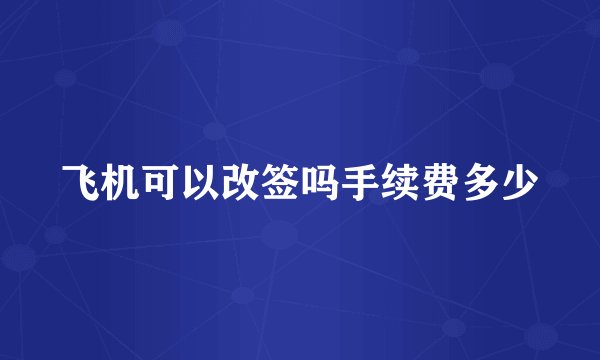 飞机可以改签吗手续费多少