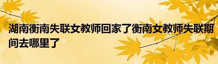 湖南衡南失联女教师回家了衡南女教师失联期间去哪里了