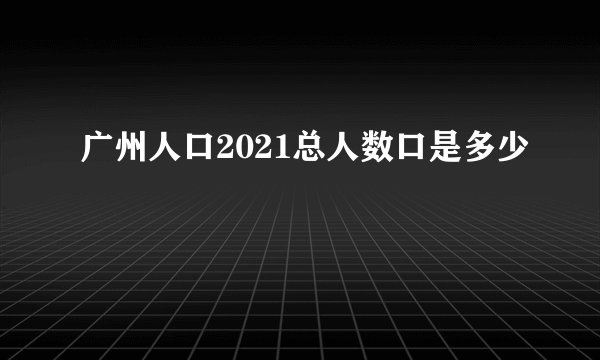 广州人口2021总人数口是多少