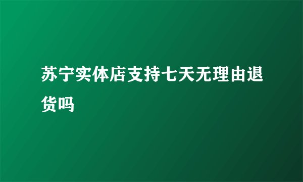 苏宁实体店支持七天无理由退货吗