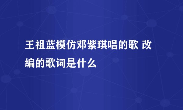 王祖蓝模仿邓紫琪唱的歌 改编的歌词是什么