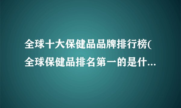 全球十大保健品品牌排行榜(全球保健品排名第一的是什么牌子)