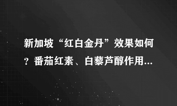 新加坡“红白金丹”效果如何？番茄红素、白藜芦醇作用怎么样？ 中国地区如何购买？价格如何？ 有代购吗？