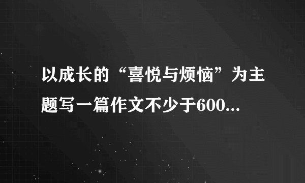 以成长的“喜悦与烦恼”为主题写一篇作文不少于600个字的。题目自拟,文体自选。要参加的,要与众不同的。